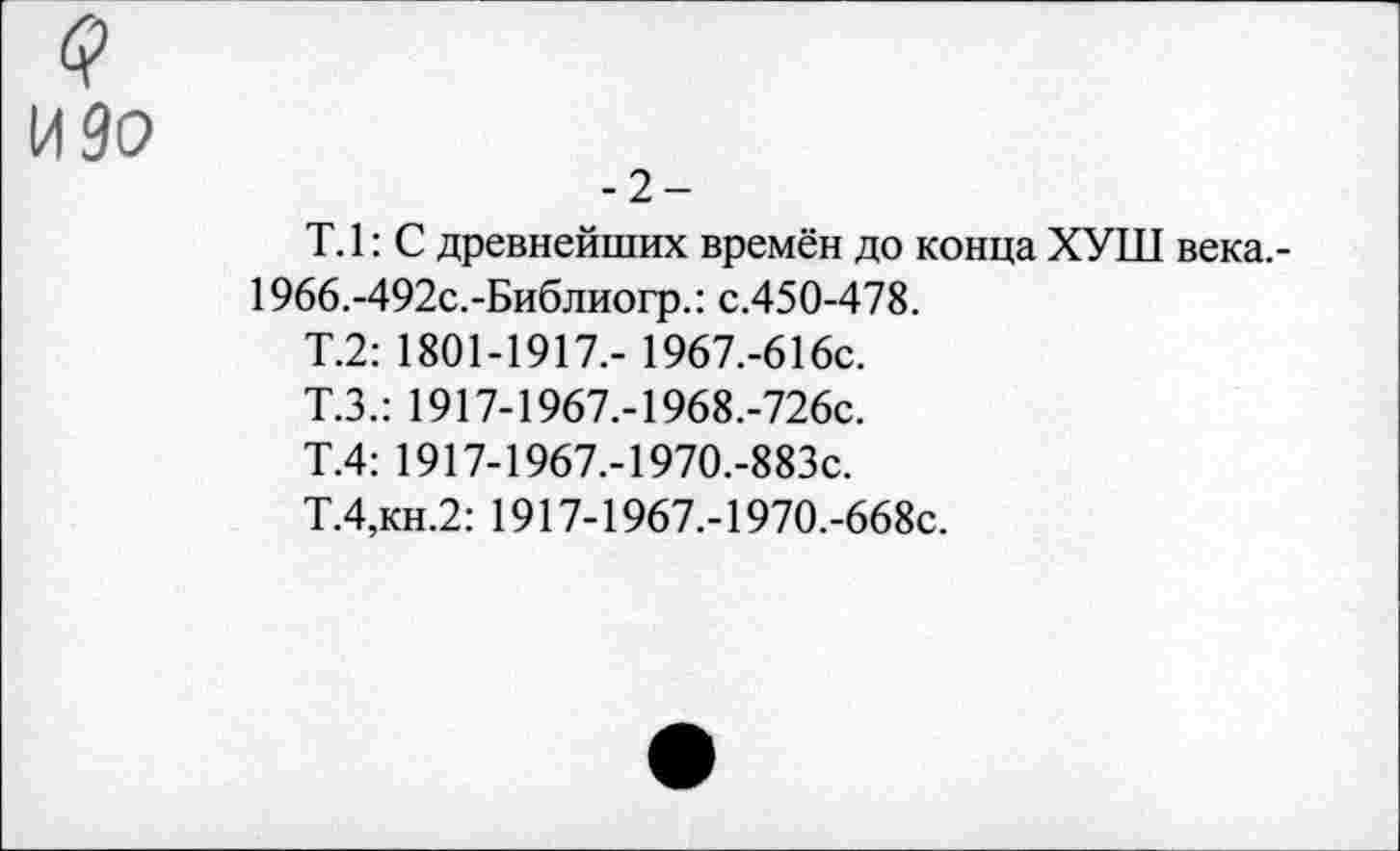 ﻿(?
И 90
-2-
Т.1: С древнейших времён до конца ХУШ века.-1966.-492с.-Библиогр.: с.450-478.
Т.2: 1801-1917,- 1967.-616с.
Т.З.: 1917-1967.-1968.-726с.
Т.4: 1917-1967.-1970.-883с.
Т.4,кн.2: 1917-1967.-1970.-668с.